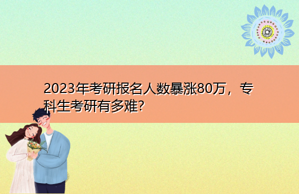 2023年考研报名人数暴涨80万,专科生考研有多难? 2023年考研报名人数暴涨80万,专科生考研有多难?