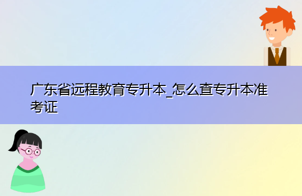 广东省远程教育专升本_怎么查专升本准考证