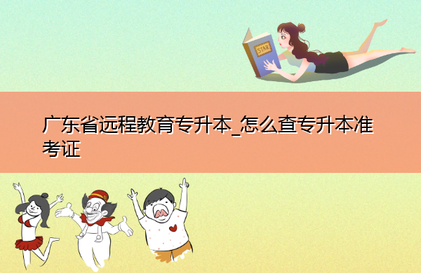 广东省远程教育专升本_怎么查专升本准考证