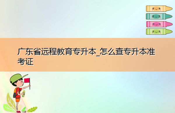 广东省远程教育专升本_怎么查专升本准考证