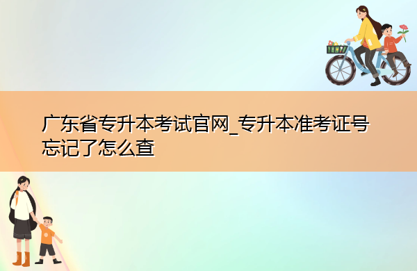 广东省专升本考试官网_专升本准考证号忘记了怎么查 广东省专升本考试官网_专升本准考证号忘记了怎么查