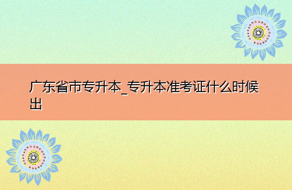 广东省专升本_专升本准考证什么时候出 广东省专升本_专升本准考证什么时候出