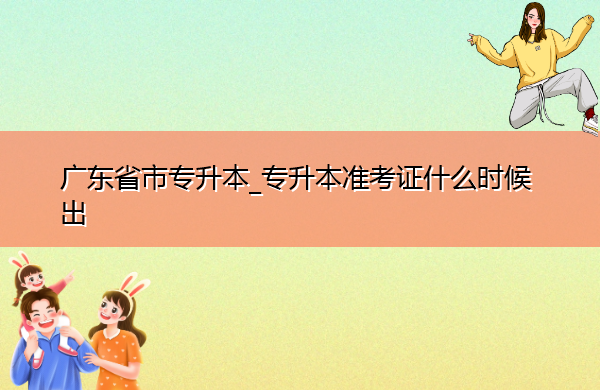 广东省专升本_专升本准考证什么时候出 广东省专升本_专升本准考证什么时候出