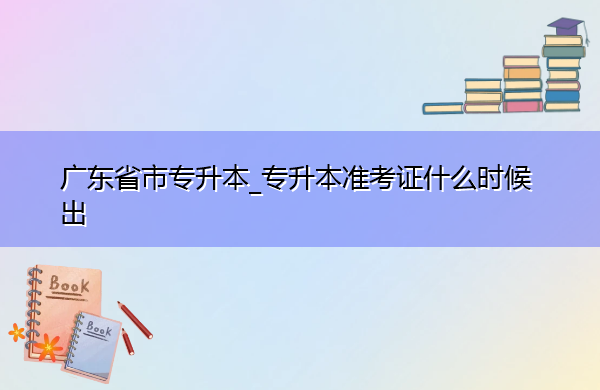 广东省专升本_专升本准考证什么时候出 广东省专升本_专升本准考证什么时候出