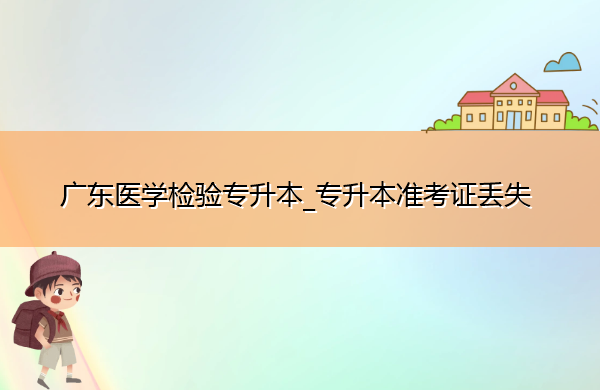 广东医学检验专升本_专升本准考证丢失 广东医学检验专升本_专升本准考证丢失