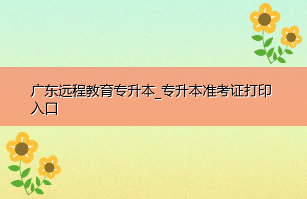 广东远程教育专升本_专升本准考证打印入口 广东远程教育专升本_专升本准考证打印入口