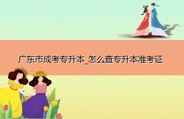 广东省成考专升本_怎么查专升本准考证