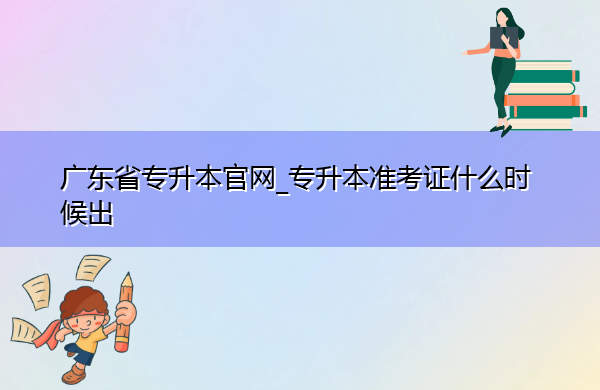 广东省专升本官网_专升本准考证什么时候出 广东省专升本官网_专升本准考证什么时候出
