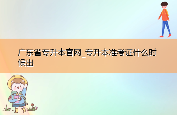 广东省专升本官网_专升本准考证什么时候出 广东省专升本官网_专升本准考证什么时候出