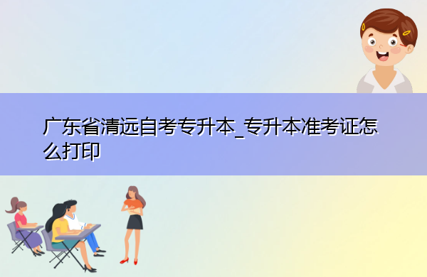广东省清远自考专升本_专升本准考证怎么打印