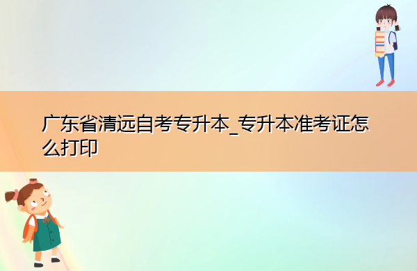 广东省清远自考专升本_专升本准考证怎么打印