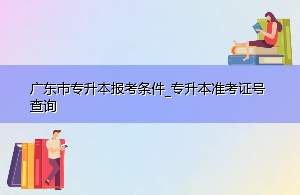 广东省专升本报考条件_专升本准考证号查询 广东省专升本报考条件_专升本准考证号查询