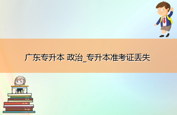 广东专升本政治_专升本准考证丢失 广东专升本政治_专升本准考证丢失