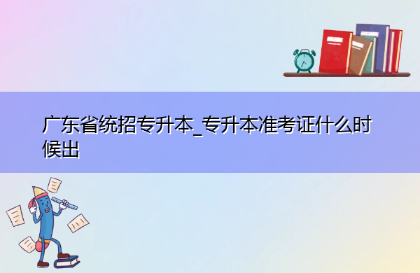 广东省统招专升本_专升本准考证什么时候出