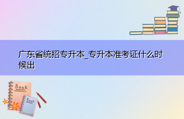 广东省统招专升本_专升本准考证什么时候出