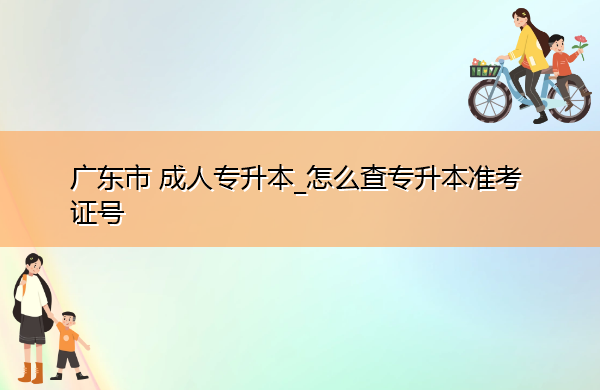 广东省成人专升本_怎么查专升本准考证号 广东省成人专升本_怎么查专升本准考证号