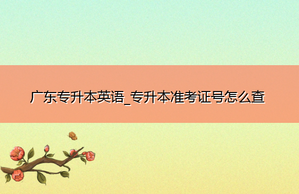 广东专升本英语_专升本准考证号怎么查 广东专升本英语_专升本准考证号怎么查