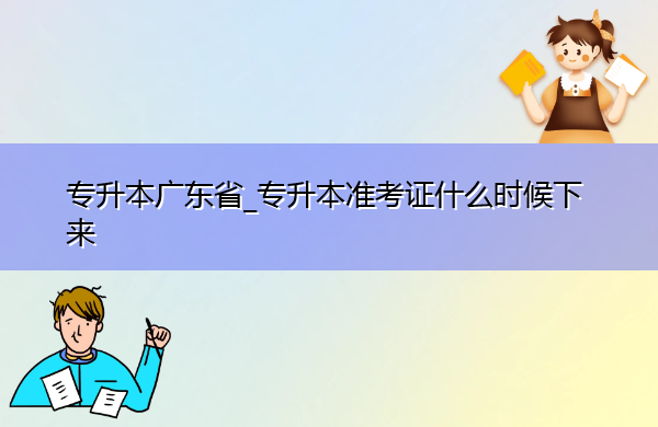 专升本广东省_专升本准考证什么时候下来