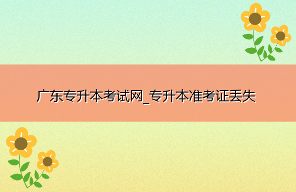 广东专升本考试网_专升本准考证丢失 广东专升本考试网_专升本准考证丢失
