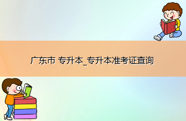 广东省专升本_专升本准考证查询 广东省专升本_专升本准考证查询