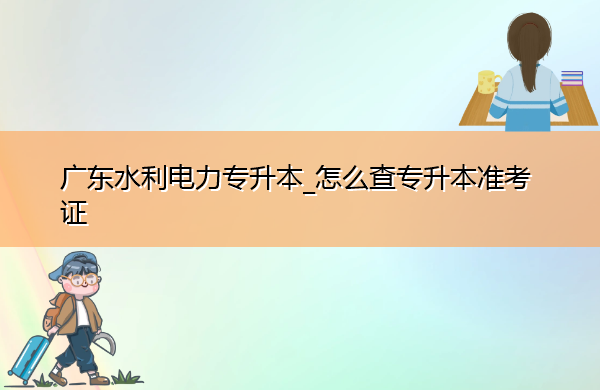 广东水利电力专升本_怎么查专升本准考证