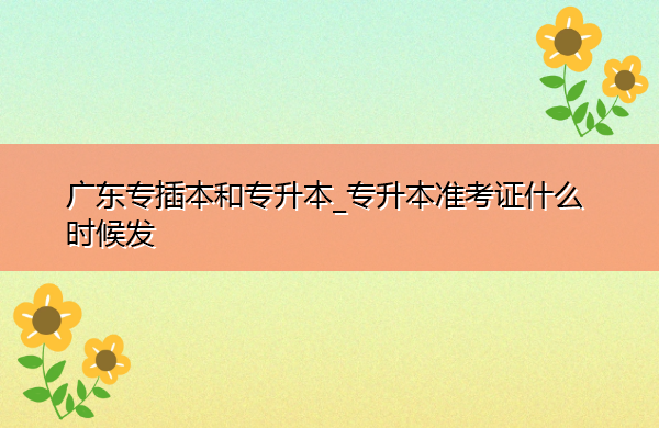 广东专插本和专升本_专升本准考证什么时候发