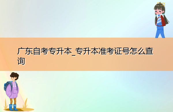广东自考专升本_专升本准考证号怎么查询