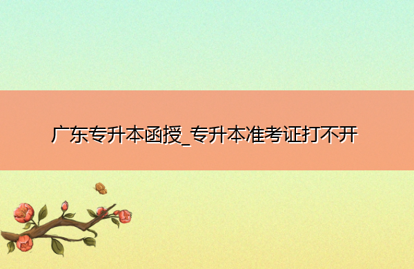 广东专升本函授_专升本准考证打不开