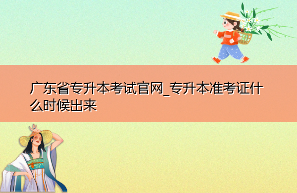 广东省专升本考试官网_专升本准考证什么时候出来 广东省专升本考试官网_专升本准考证什么时候出来