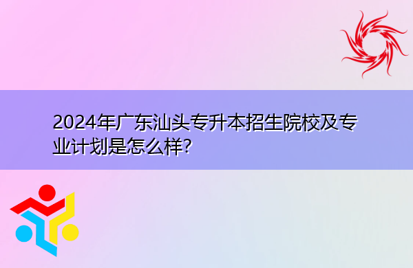 2024年广东汕头专升本招生院校及专业计划是怎么样？