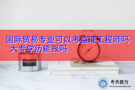 国际贸易专业可以考监理工程师吗 大专学历能报吗