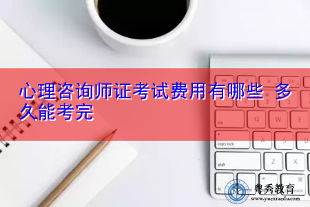 心理咨询师证考试费用有哪些 多久能考完