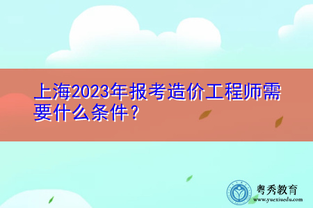 上海2023年报考造价工程师需要什么条件? 上海2023年报考造价工程师需要什么条件?