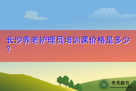 长沙养老护理员培训课价格是多少? 长沙养老护理员培训课价格是多少?
