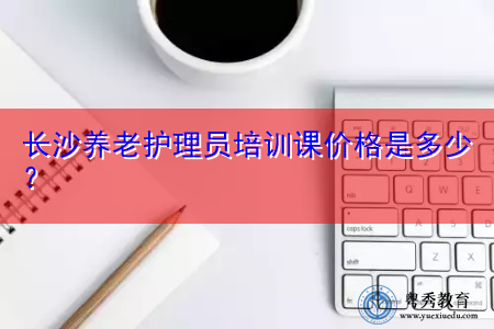 长沙养老护理员培训课价格是多少? 长沙养老护理员培训课价格是多少?