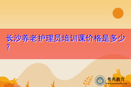 长沙养老护理员培训课价格是多少? 长沙养老护理员培训课价格是多少?