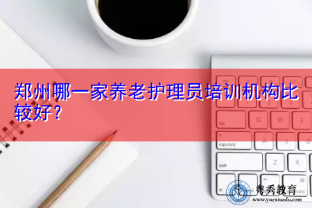 郑州哪一家养老护理员培训机构比较好? 郑州哪一家养老护理员培训机构比较好?