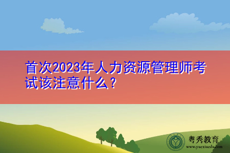 首次2023年人力资源管理师考试该注意什么？