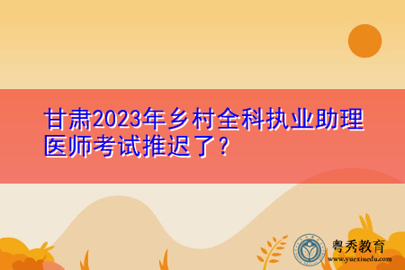 甘肃2023年乡村全科执业助理医师考试推迟了? 甘肃2023年乡村全科执业助理医师考试推迟了?