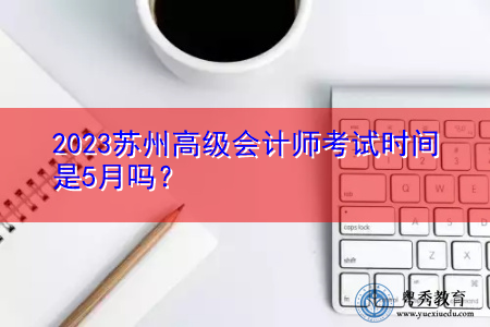 2023苏州高级会计师考试时间是5月吗？