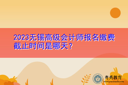 2023无锡高级会计师报名缴费截止时间是哪天? 2023无锡高级会计师报名缴费截止时间是哪天?