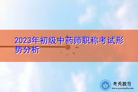 2023年初级中药师职称考试形势分析 2023年初级中药师职称考试形势分析