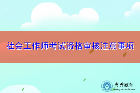 社会工作师考试资格审核注意事项 社会工作师考试资格审核注意事项