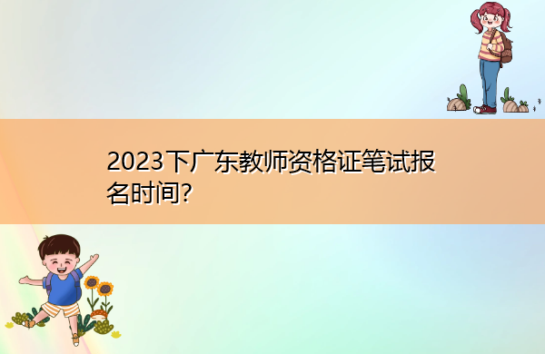 2023下广东教师资格证笔试报名时间? 2023下广东教师资格证笔试报名时间?