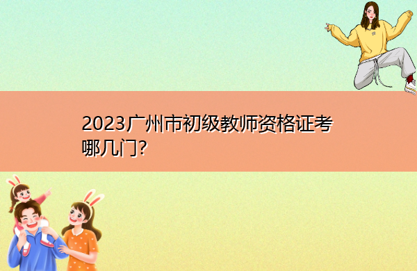 2023广州市初级教师资格证考哪几门? 2023广州市初级教师资格证考哪几门?