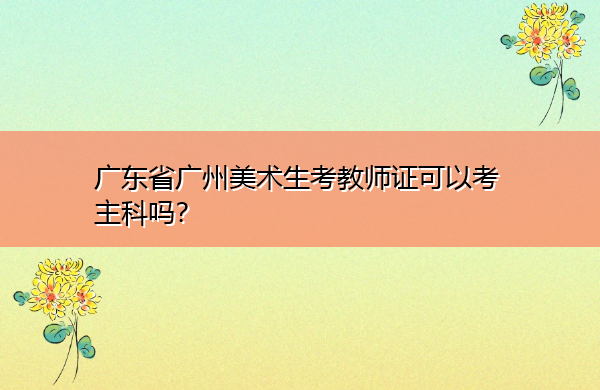 广东省广州美术生考教师证可以考主科吗？