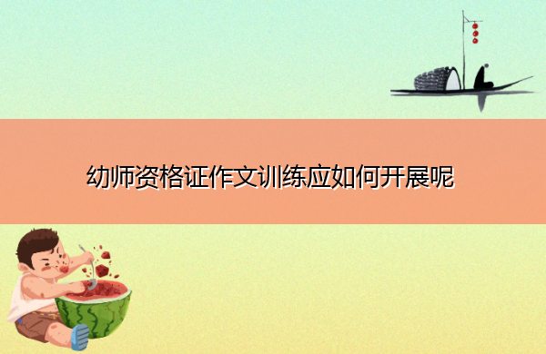 幼师资格证作文训练应如何开展呢 幼师资格证作文训练应如何开展呢