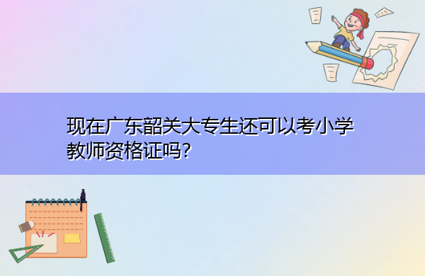现在广东韶关大专生还可以考小学教师资格证吗? 现在广东韶关大专生还可以考小学教师资格证吗?
