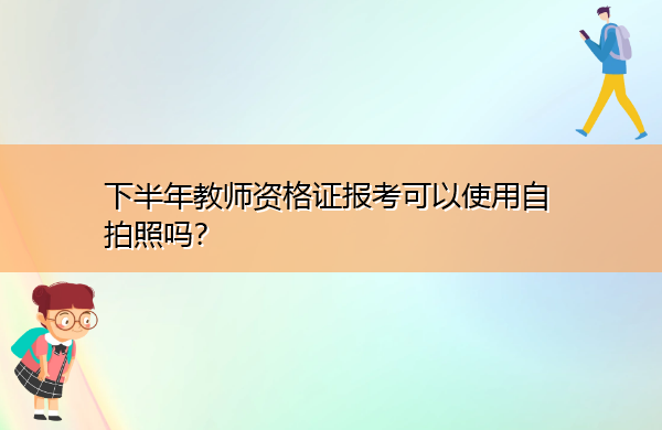 下半年教师资格证报考可以使用自拍照吗? 下半年教师资格证报考可以使用自拍照吗?