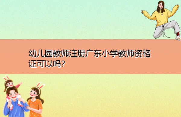 幼儿园教师注册广东小学教师资格证可以吗? 幼儿园教师注册广东小学教师资格证可以吗?
